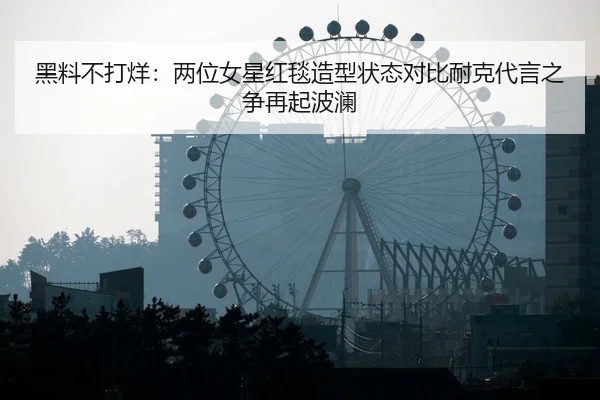 黑料不打烊：两位女星红毯造型状态对比耐克代言之争再起波澜